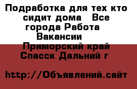 Подработка для тех,кто сидит дома - Все города Работа » Вакансии   . Приморский край,Спасск-Дальний г.